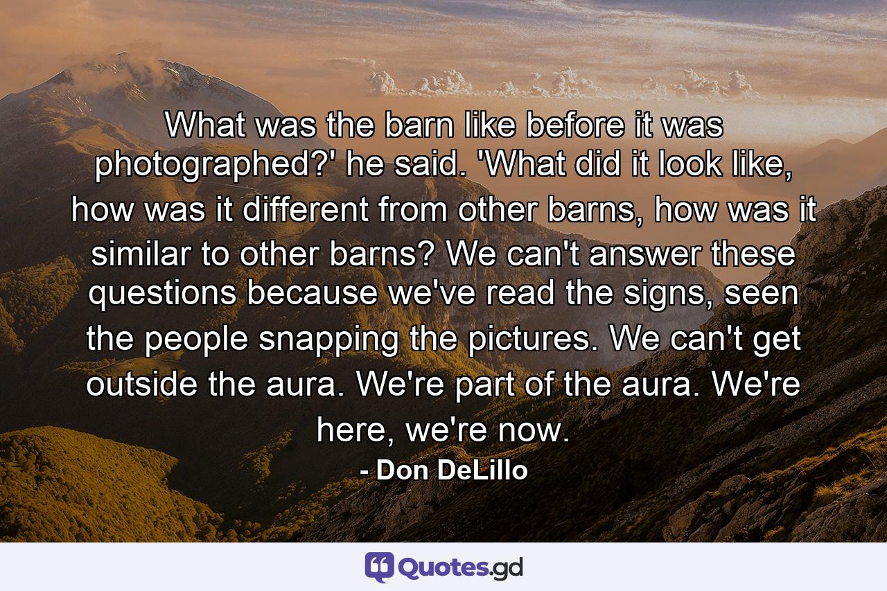 What was the barn like before it was photographed?' he said. 'What did it look like, how was it different from other barns, how was it similar to other barns? We can't answer these questions because we've read the signs, seen the people snapping the pictures. We can't get outside the aura. We're part of the aura. We're here, we're now. - Quote by Don DeLillo