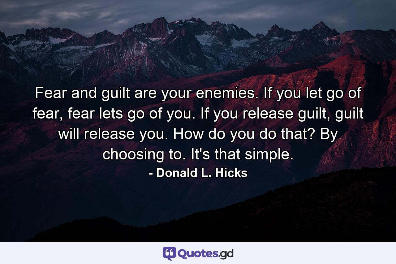 Fear and guilt are your enemies. If you let go of fear, fear lets go of you. If you release guilt, guilt will release you. How do you do that? By choosing to. It's that simple. - Quote by Donald L. Hicks