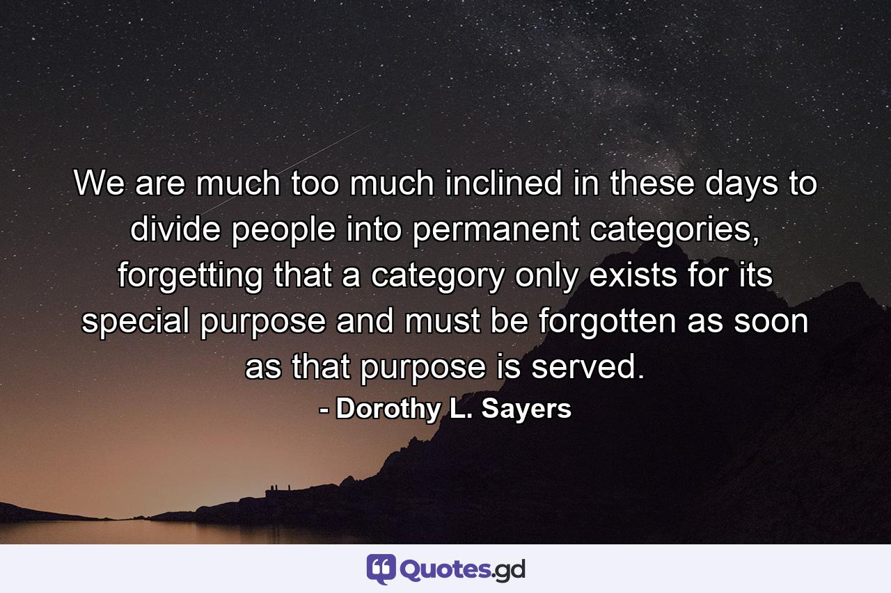 We are much too much inclined in these days to divide people into permanent categories, forgetting that a category only exists for its special purpose and must be forgotten as soon as that purpose is served. - Quote by Dorothy L. Sayers