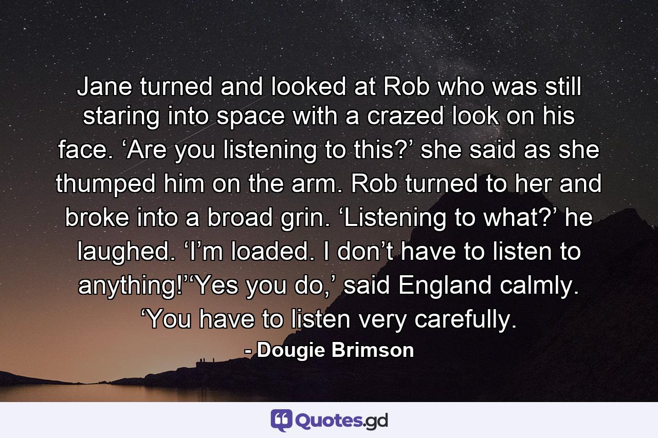 Jane turned and looked at Rob who was still staring into space with a crazed look on his face. ‘Are you listening to this?’ she said as she thumped him on the arm. Rob turned to her and broke into a broad grin. ‘Listening to what?’ he laughed. ‘I’m loaded. I don’t have to listen to anything!’‘Yes you do,’ said England calmly. ‘You have to listen very carefully. - Quote by Dougie Brimson