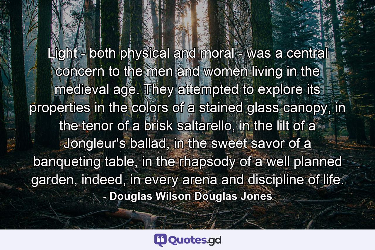 Light - both physical and moral - was a central concern to the men and women living in the medieval age. They attempted to explore its properties in the colors of a stained glass canopy, in the tenor of a brisk saltarello, in the lilt of a Jongleur's ballad, in the sweet savor of a banqueting table, in the rhapsody of a well planned garden, indeed, in every arena and discipline of life. - Quote by Douglas Wilson Douglas Jones