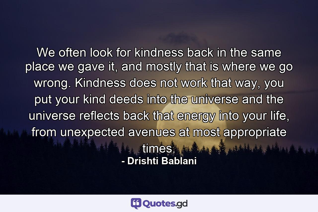 We often look for kindness back  in the same place we gave it, and mostly that is where  we go wrong.  Kindness does not work that way,  you put your kind deeds into the universe and the universe  reflects back that energy  into your life, from unexpected  avenues at most appropriate  times. - Quote by Drishti Bablani