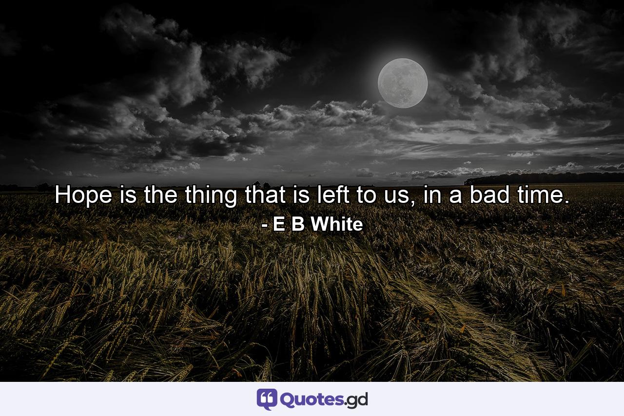 Hope is the thing that is left to us, in a bad time. - Quote by E B White