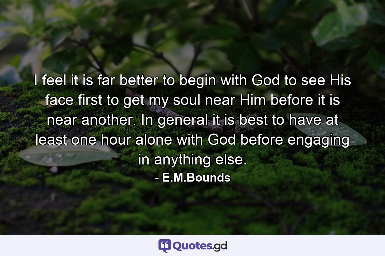 I feel it is far better to begin with God  to see His face first  to get my soul near Him before it is near another. In general it is best to have at least one hour alone with God before engaging in anything else. - Quote by E.M.Bounds