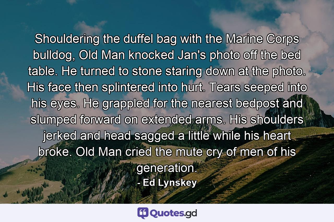 Shouldering the duffel bag with the Marine Corps bulldog, Old Man knocked Jan's photo off the bed table. He turned to stone staring down at the photo. His face then splintered into hurt. Tears seeped into his eyes. He grappled for the nearest bedpost and slumped forward on extended arms. His shoulders jerked and head sagged a little while his heart broke. Old Man cried the mute cry of men of his generation. - Quote by Ed Lynskey