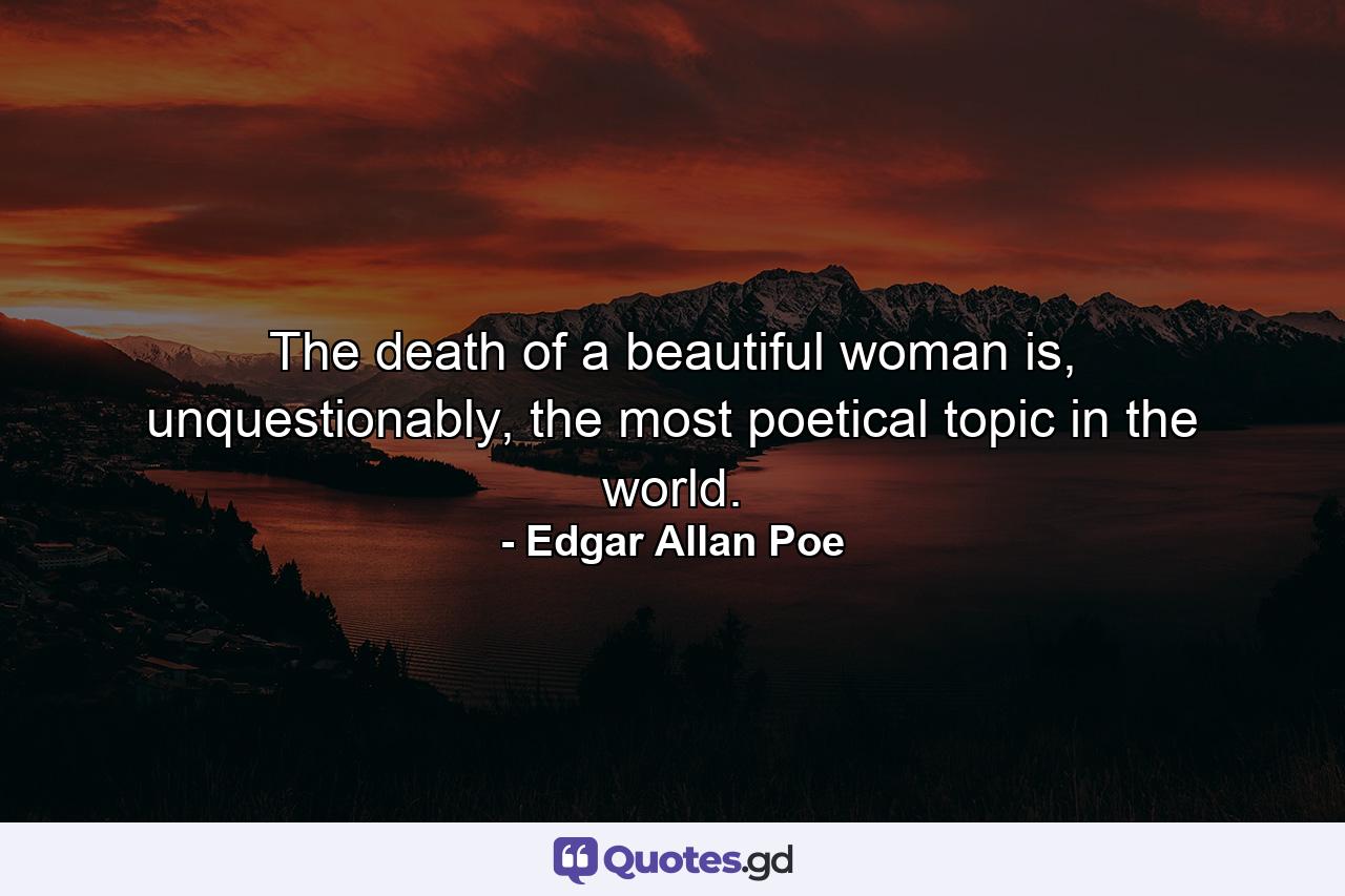 The death of a beautiful woman is, unquestionably, the most poetical topic in the world. - Quote by Edgar Allan Poe