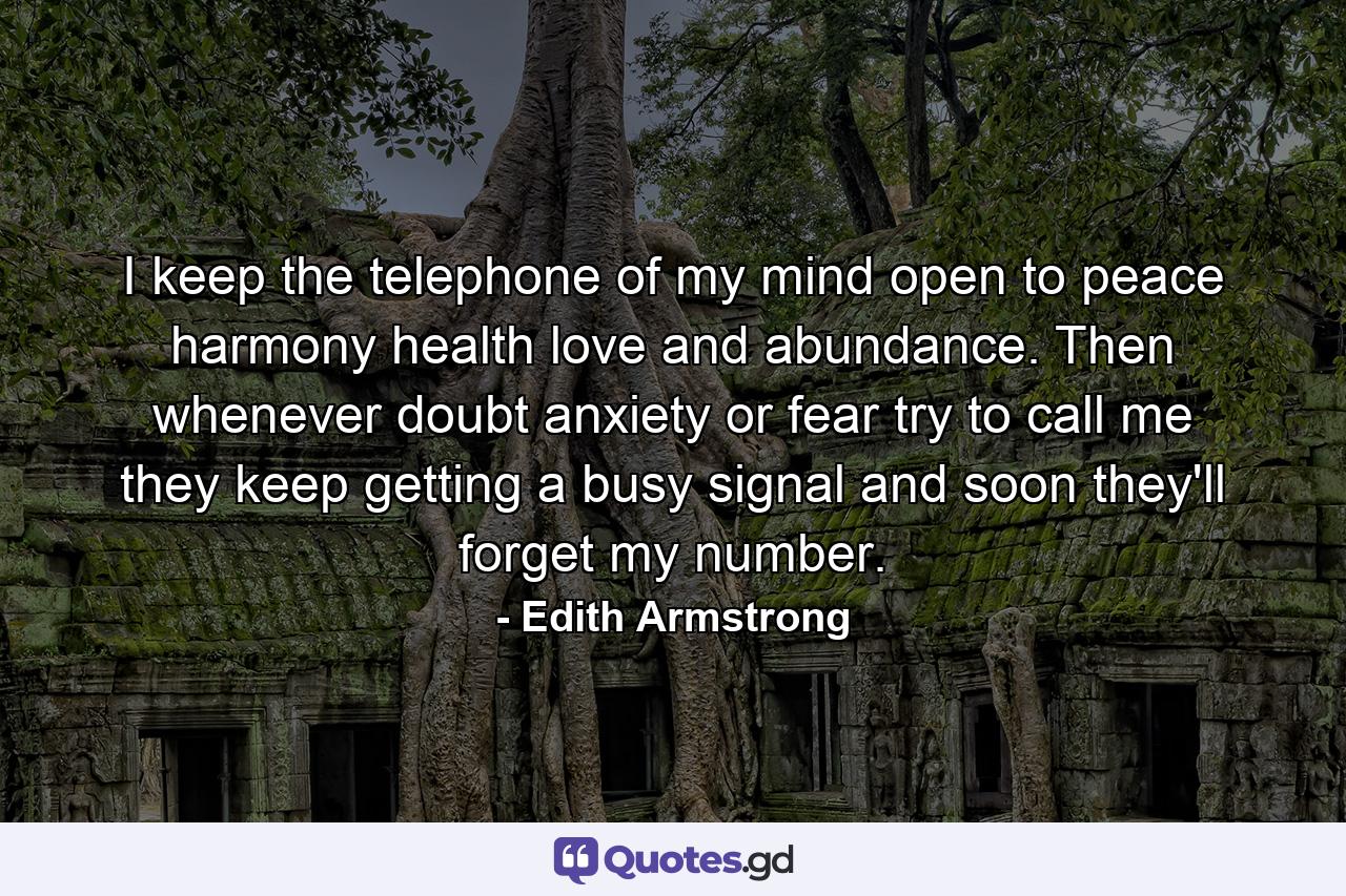 I keep the telephone of my mind open to peace  harmony  health  love  and abundance. Then whenever doubt  anxiety  or fear try to call me  they keep getting a busy signal and soon they'll forget my number. - Quote by Edith Armstrong