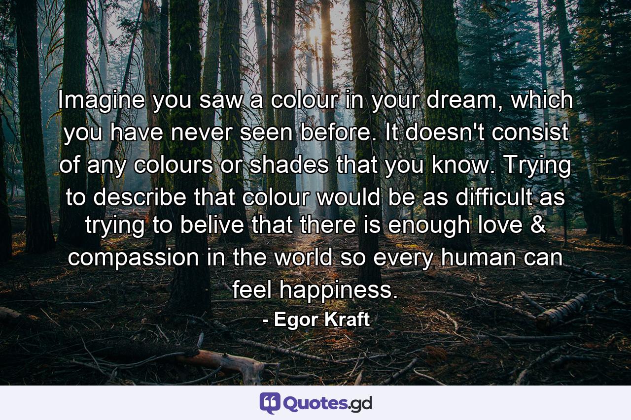 Imagine you saw a colour in your dream, which you have never seen before. It doesn't consist of any colours or shades that you know. Trying to describe that colour would be as difficult as trying to belive that there is enough love & compassion in the world so every human can feel happiness. - Quote by Egor Kraft