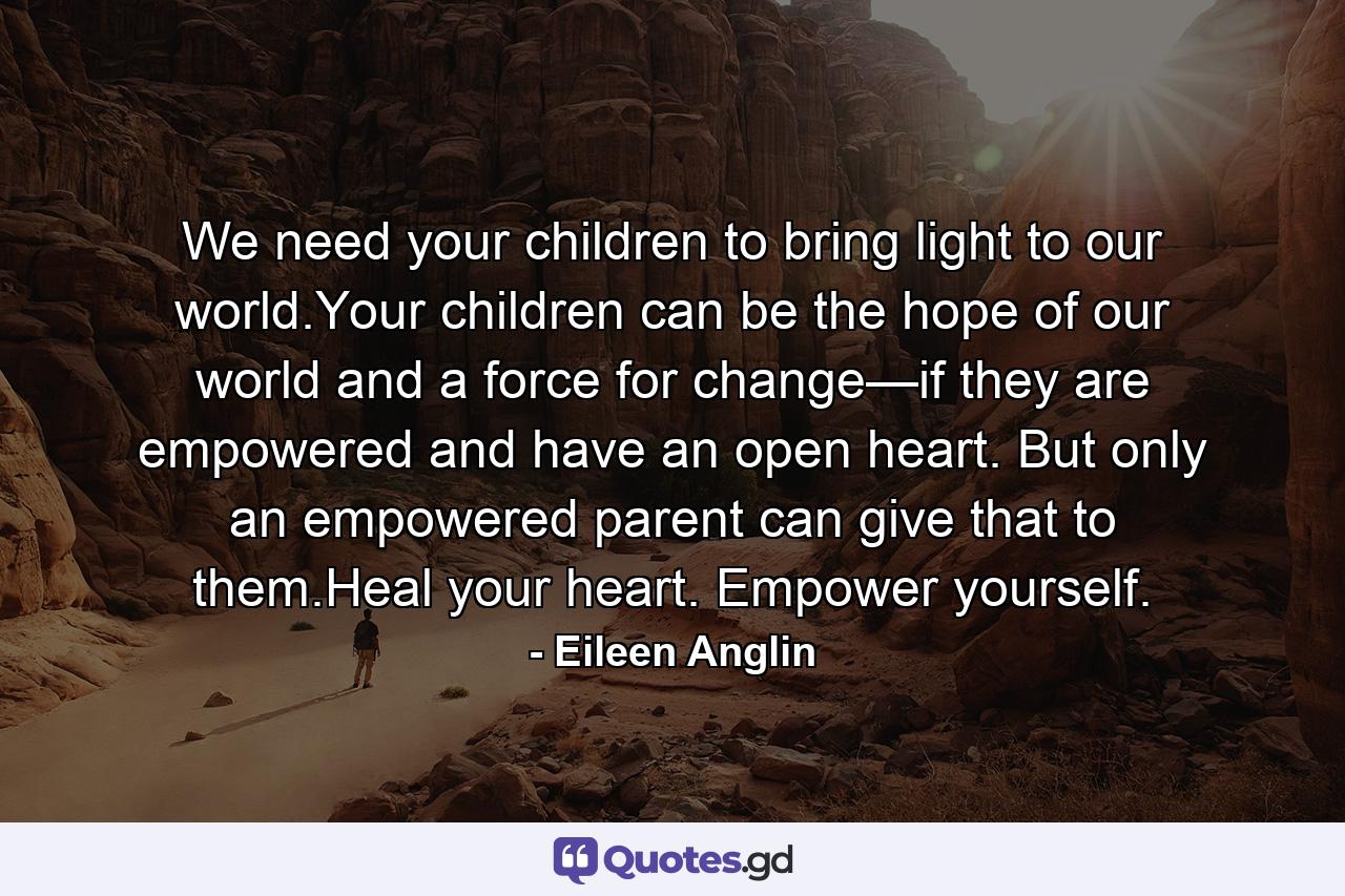 We need your children to bring light to our world.Your children can be the hope of our world and a force for change—if they are empowered and have an open heart. But only an empowered parent can give that to them.Heal your heart. Empower yourself. - Quote by Eileen Anglin