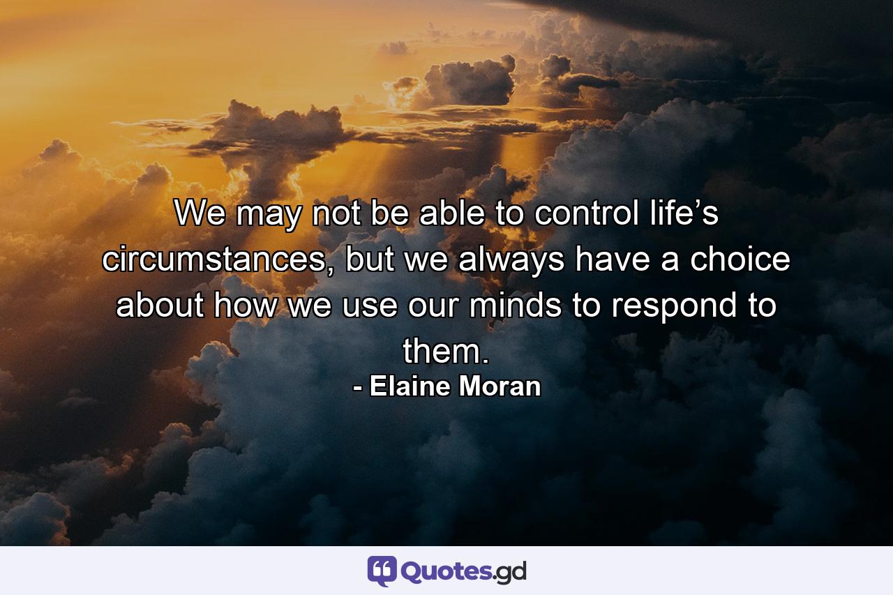 We may not be able to control life’s circumstances, but we always have a choice about how we use our minds to respond to them. - Quote by Elaine Moran