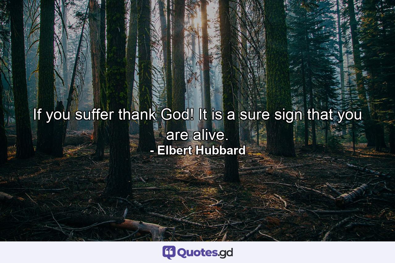 If you suffer  thank God! It is a sure sign that you are alive. - Quote by Elbert Hubbard