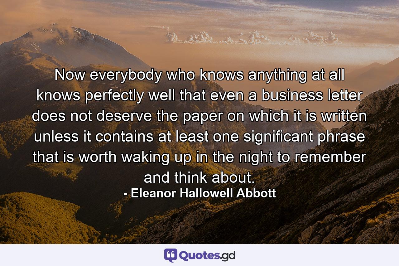 Now everybody who knows anything at all knows perfectly well that even a business letter does not deserve the paper on which it is written unless it contains at least one significant phrase that is worth waking up in the night to remember and think about. - Quote by Eleanor Hallowell Abbott