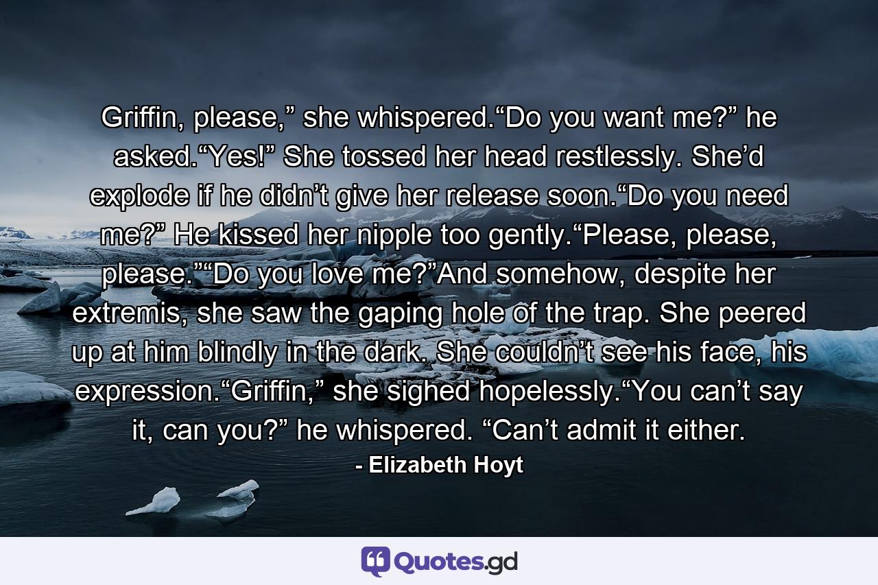 Griffin, please,” she whispered.“Do you want me?” he asked.“Yes!” She tossed her head restlessly. She’d explode if he didn’t give her release soon.“Do you need me?” He kissed her nipple too gently.“Please, please, please.”“Do you love me?”And somehow, despite her extremis, she saw the gaping hole of the trap. She peered up at him blindly in the dark. She couldn’t see his face, his expression.“Griffin,” she sighed hopelessly.“You can’t say it, can you?” he whispered. “Can’t admit it either. - Quote by Elizabeth Hoyt