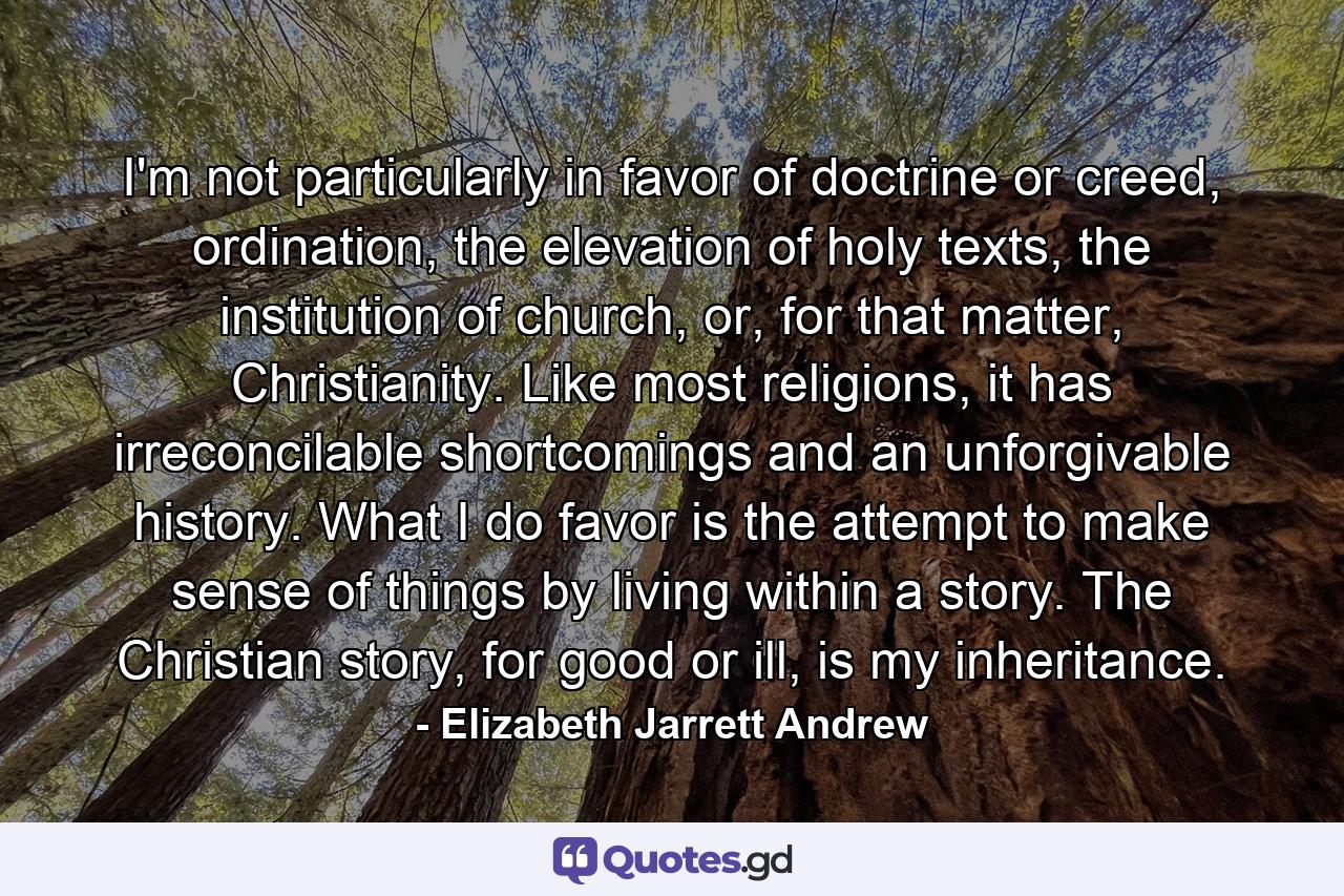 I'm not particularly in favor of doctrine or creed, ordination, the elevation of holy texts, the institution of church, or, for that matter, Christianity. Like most religions, it has irreconcilable shortcomings and an unforgivable history. What I do favor is the attempt to make sense of things by living within a story. The Christian story, for good or ill, is my inheritance. - Quote by Elizabeth Jarrett Andrew