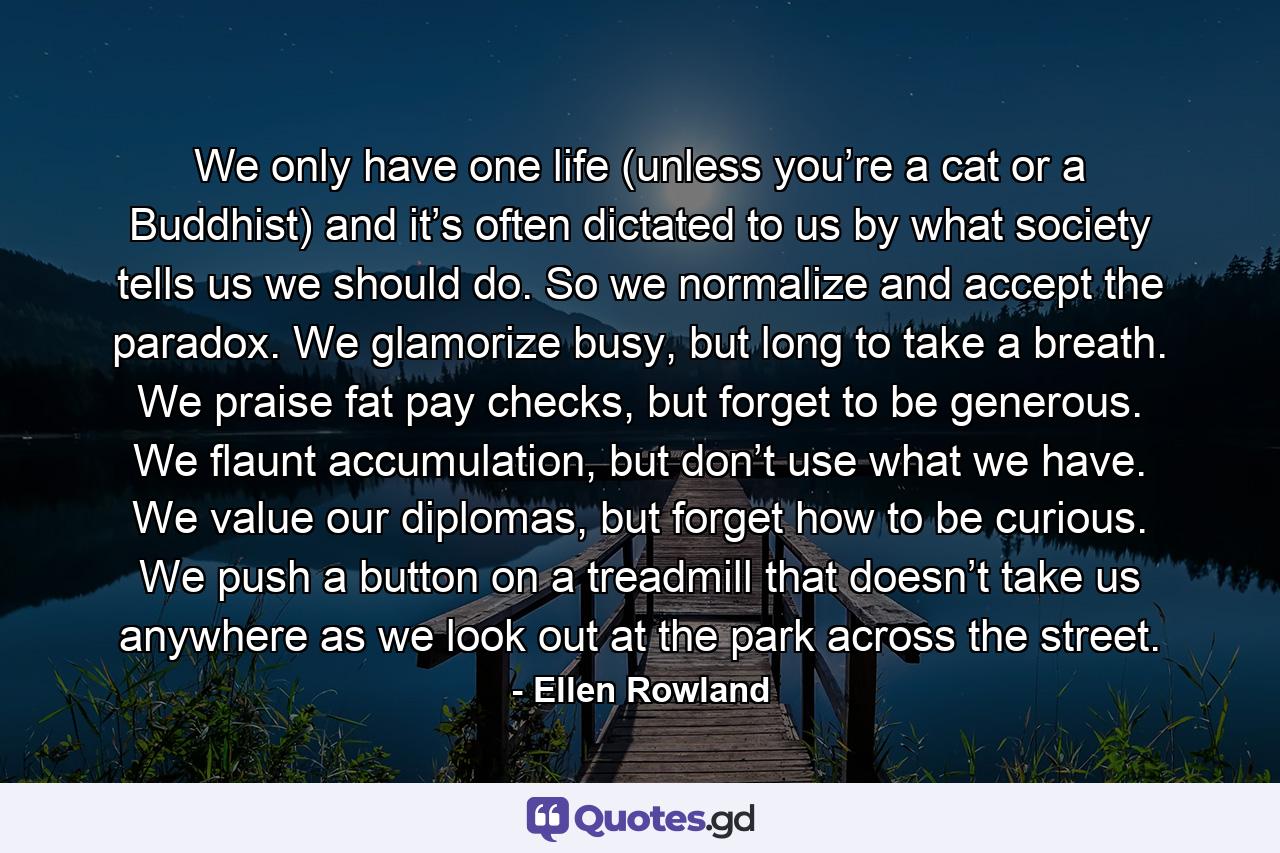 We only have one life (unless you’re a cat or a Buddhist) and it’s often dictated to us by what society tells us we should do. So we normalize and accept the paradox. We glamorize busy, but long to take a breath. We praise fat pay checks, but forget to be generous. We flaunt accumulation, but don’t use what we have. We value our diplomas, but forget how to be curious. We push a button on a treadmill that doesn’t take us anywhere as we look out at the park across the street. - Quote by Ellen Rowland