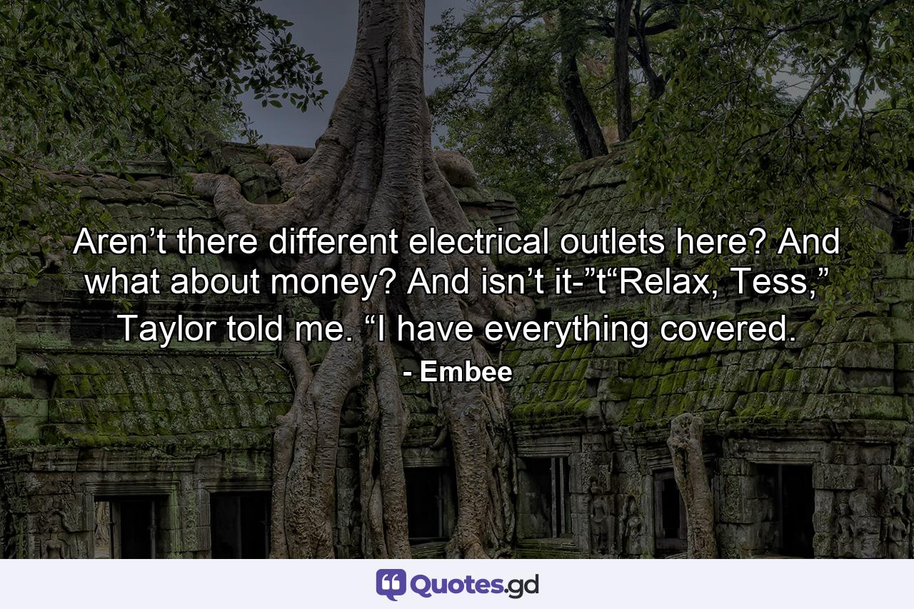 Aren’t there different electrical outlets here? And what about money? And isn’t it-”t“Relax, Tess,” Taylor told me. “I have everything covered. - Quote by Embee