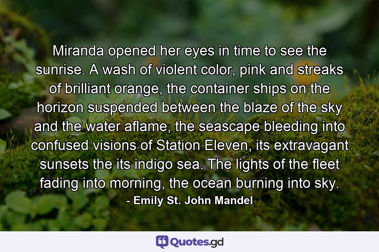 Miranda opened her eyes in time to see the sunrise. A wash of violent color, pink and streaks of brilliant orange, the container ships on the horizon suspended between the blaze of the sky and the water aflame, the seascape bleeding into confused visions of Station Eleven, its extravagant sunsets the its indigo sea. The lights of the fleet fading into morning, the ocean burning into sky. - Quote by Emily St. John Mandel