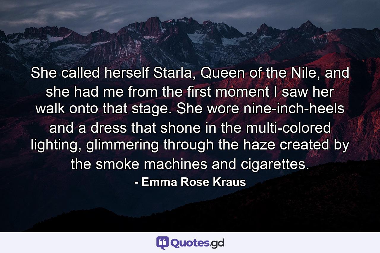 She called herself Starla, Queen of the Nile, and she had me from the first moment I saw her walk onto that stage. She wore nine-inch-heels and a dress that shone in the multi-colored lighting, glimmering through the haze created by the smoke machines and cigarettes. - Quote by Emma Rose Kraus