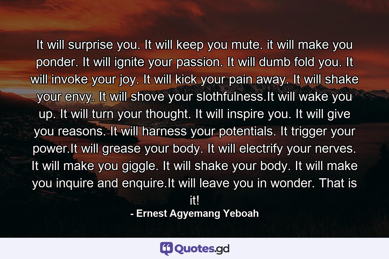 It will surprise you. It will keep you mute. it will make you ponder. It will ignite your passion. It will dumb fold you. It will invoke your joy. It will kick your pain away. It will shake your envy. It will shove your slothfulness.It will wake you up. It will turn your thought. It will inspire you. It will give you reasons. It will harness your potentials. It trigger your power.It will grease your body. It will electrify your nerves. It will make you giggle. It will shake your body. It will make you inquire and enquire.It will leave you in wonder. That is it! - Quote by Ernest Agyemang Yeboah