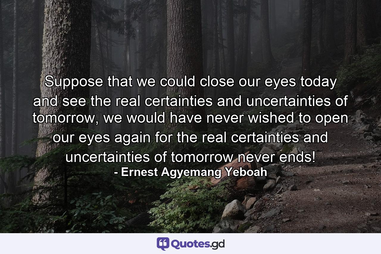 Suppose that we could close our eyes today and see the real certainties and uncertainties of tomorrow, we would have never wished to open our eyes again for the real certainties and uncertainties of tomorrow never ends! - Quote by Ernest Agyemang Yeboah