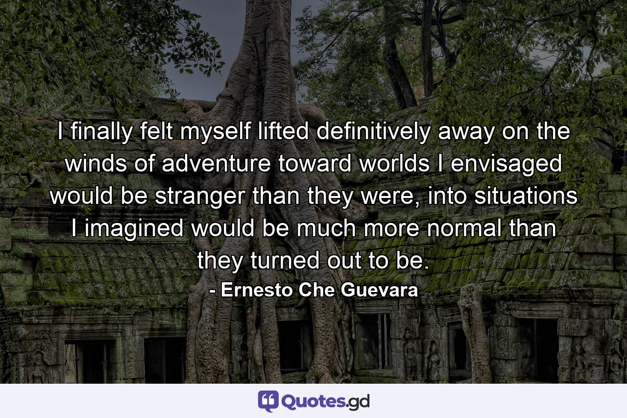 I finally felt myself lifted definitively away on the winds of adventure toward worlds I envisaged would be stranger than they were, into situations I imagined would be much more normal than they turned out to be. - Quote by Ernesto Che Guevara