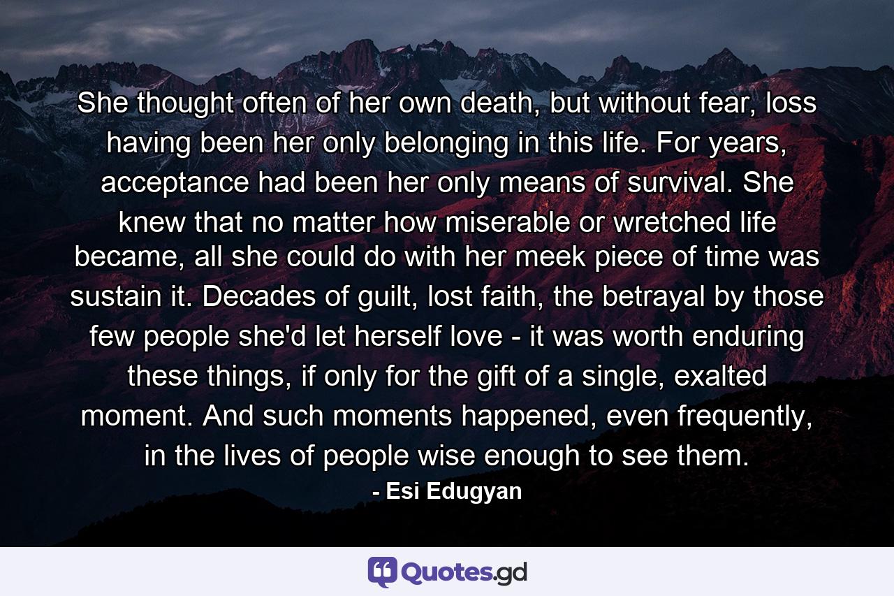 She thought often of her own death, but without fear, loss having been her only belonging in this life. For years, acceptance had been her only means of survival. She knew that no matter how miserable or wretched life became, all she could do with her meek piece of time was sustain it. Decades of guilt, lost faith, the betrayal by those few people she'd let herself love - it was worth enduring these things, if only for the gift of a single, exalted moment. And such moments happened, even frequently, in the lives of people wise enough to see them. - Quote by Esi Edugyan