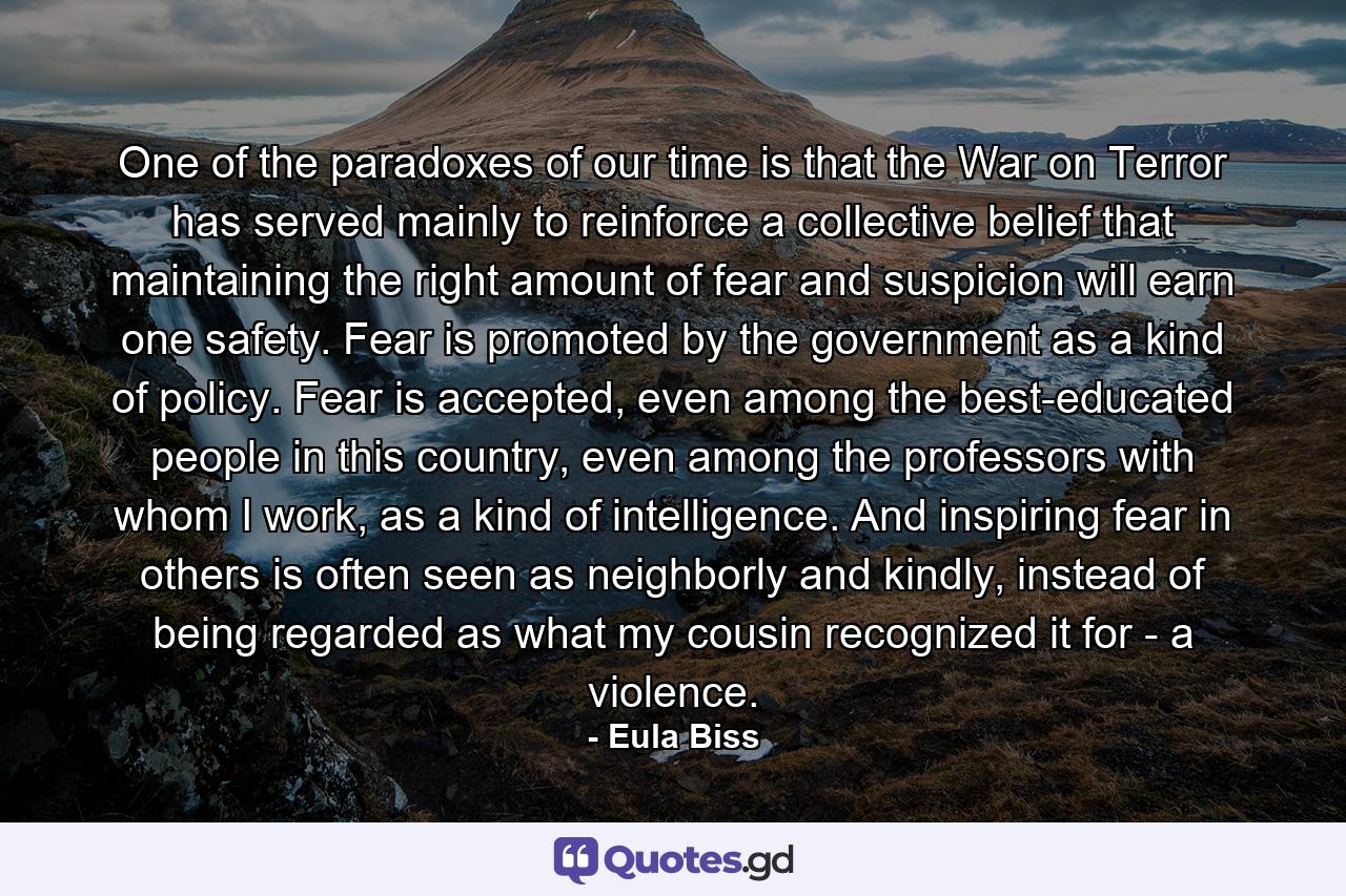 One of the paradoxes of our time is that the War on Terror has served mainly to reinforce a collective belief that maintaining the right amount of fear and suspicion will earn one safety. Fear is promoted by the government as a kind of policy. Fear is accepted, even among the best-educated people in this country, even among the professors with whom I work, as a kind of intelligence. And inspiring fear in others is often seen as neighborly and kindly, instead of being regarded as what my cousin recognized it for - a violence. - Quote by Eula Biss