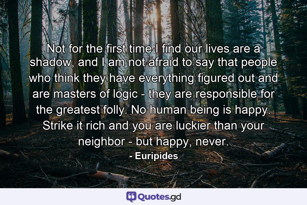 Not for the first time I find our lives are a shadow, and I am not afraid to say that people who think they have everything figured out and are masters of logic - they are responsible for the greatest folly. No human being is happy. Strike it rich and you are luckier than your neighbor - but happy, never. - Quote by Euripides