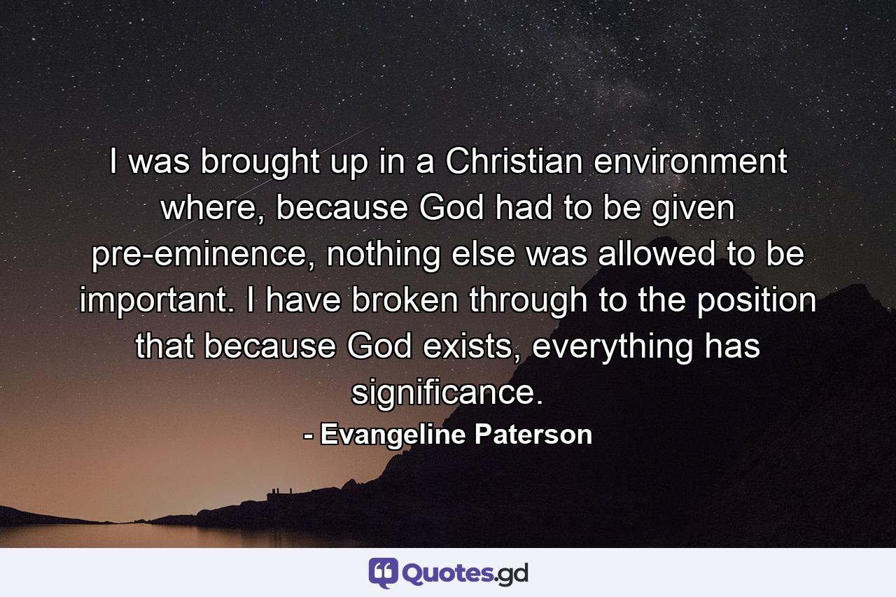 I was brought up in a Christian environment where, because God had to be given pre-eminence, nothing else was allowed to be important. I have broken through to the position that because God exists, everything has significance. - Quote by Evangeline Paterson