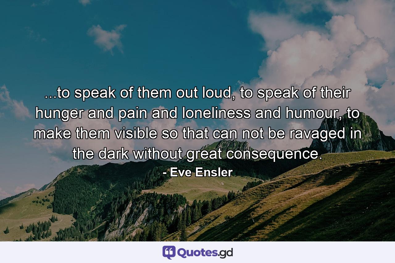 ...to speak of them out loud, to speak of their hunger and pain and loneliness and humour, to make them visible so that can not be ravaged in the dark without great consequence. - Quote by Eve Ensler