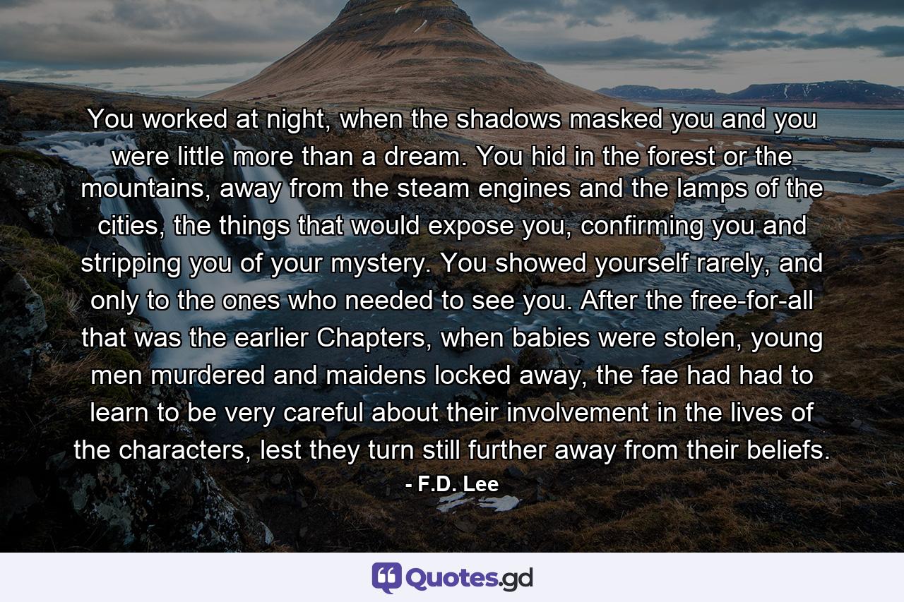 You worked at night, when the shadows masked you and you were little more than a dream. You hid in the forest or the mountains, away from the steam engines and the lamps of the cities, the things that would expose you, confirming you and stripping you of your mystery. You showed yourself rarely, and only to the ones who needed to see you. After the free-for-all that was the earlier Chapters, when babies were stolen, young men murdered and maidens locked away, the fae had had to learn to be very careful about their involvement in the lives of the characters, lest they turn still further away from their beliefs. - Quote by F.D. Lee