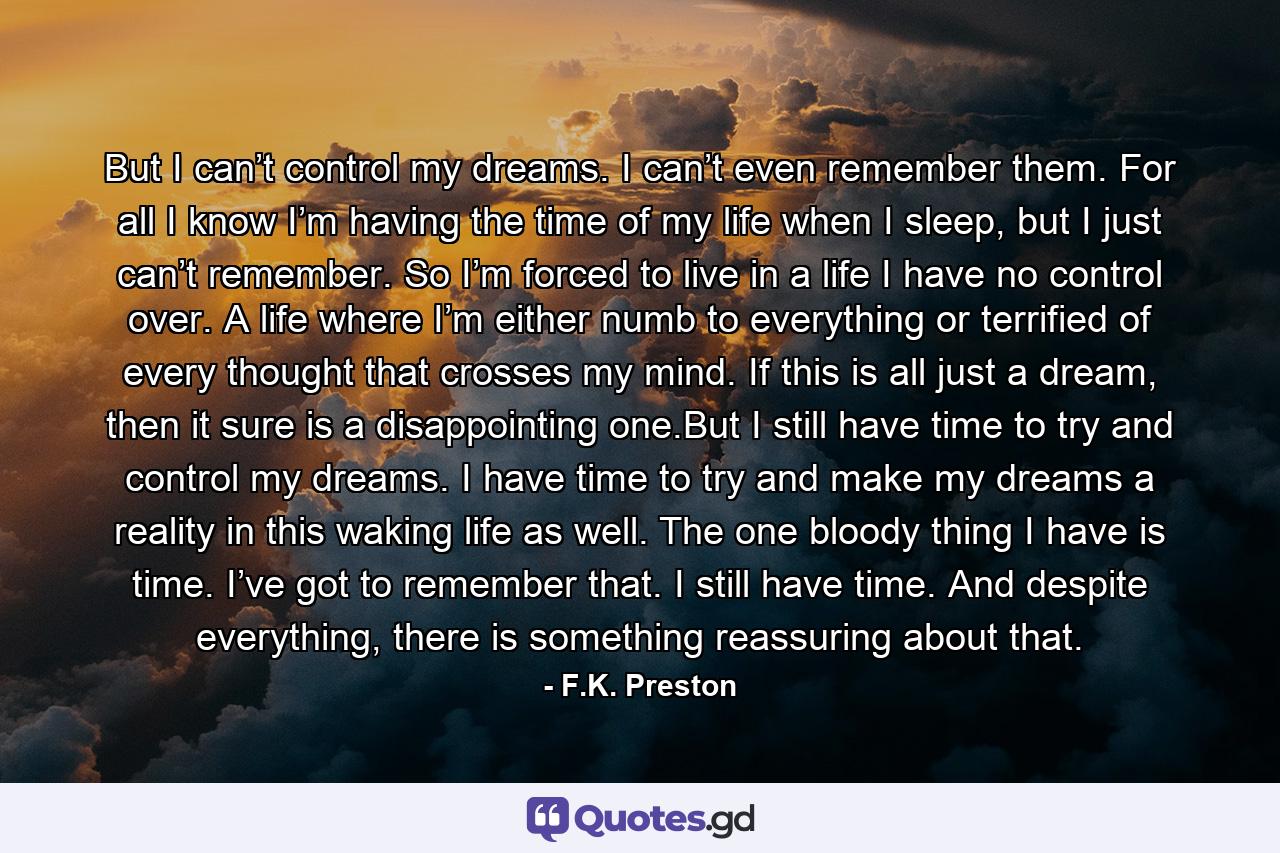 But I can’t control my dreams. I can’t even remember them. For all I know I’m having the time of my life when I sleep, but I just can’t remember. So I’m forced to live in a life I have no control over. A life where I’m either numb to everything or terrified of every thought that crosses my mind. If this is all just a dream, then it sure is a disappointing one.But I still have time to try and control my dreams. I have time to try and make my dreams a reality in this waking life as well. The one bloody thing I have is time. I’ve got to remember that. I still have time. And despite everything, there is something reassuring about that. - Quote by F.K. Preston