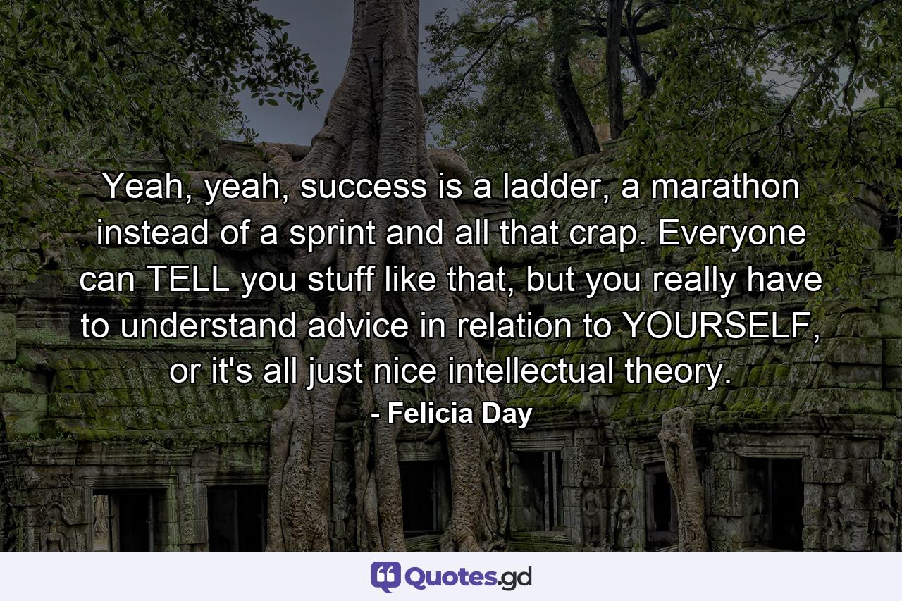 Yeah, yeah, success is a ladder, a marathon instead of a sprint and all that crap. Everyone can TELL you stuff like that, but you really have to understand advice in relation to YOURSELF, or it's all just nice intellectual theory. - Quote by Felicia Day