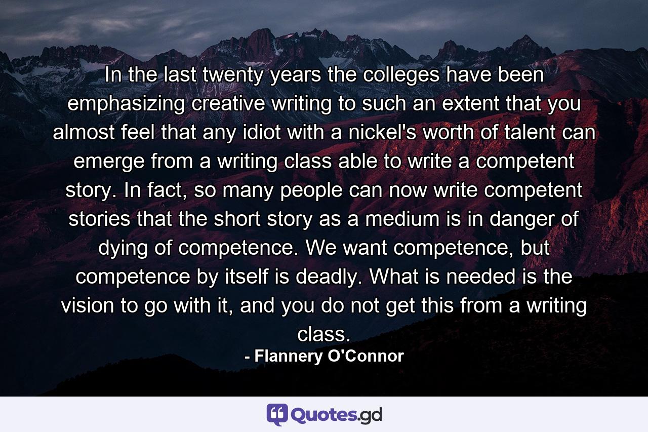 In the last twenty years the colleges have been emphasizing creative writing to such an extent that you almost feel that any idiot with a nickel's worth of talent can emerge from a writing class able to write a competent story. In fact, so many people can now write competent stories that the short story as a medium is in danger of dying of competence. We want competence, but competence by itself is deadly. What is needed is the vision to go with it, and you do not get this from a writing class. - Quote by Flannery O'Connor