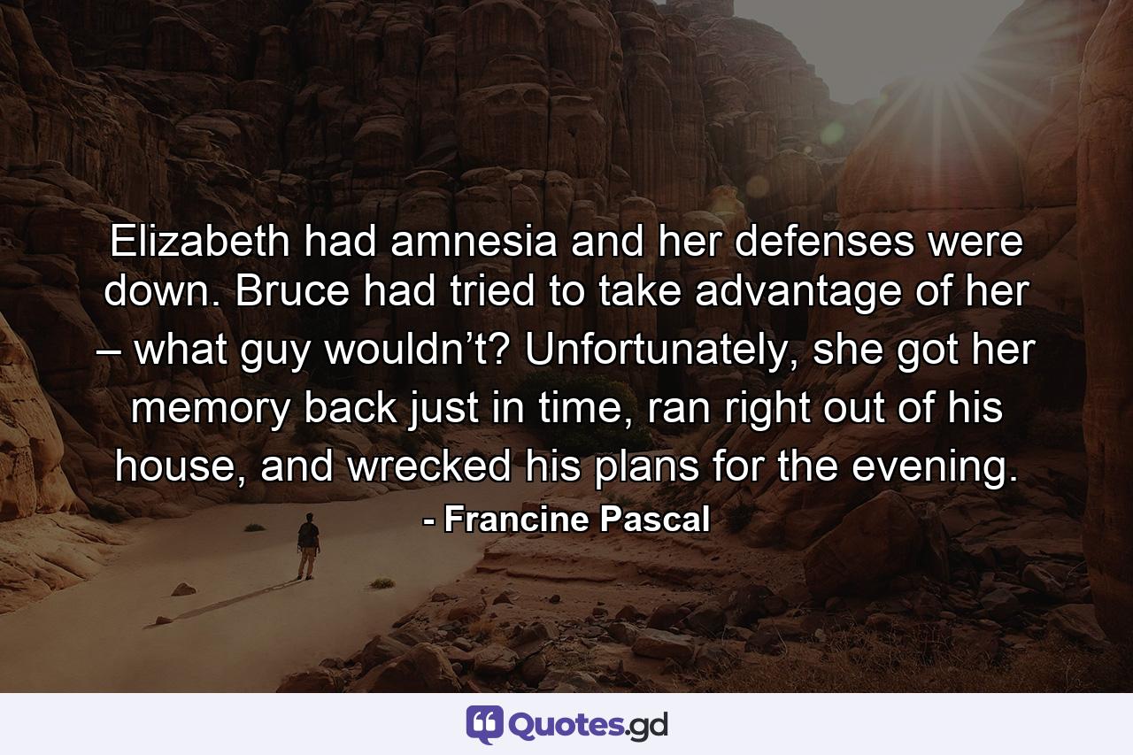 Elizabeth had amnesia and her defenses were down. Bruce had tried to take advantage of her – what guy wouldn’t? Unfortunately, she got her memory back just in time, ran right out of his house, and wrecked his plans for the evening. - Quote by Francine Pascal