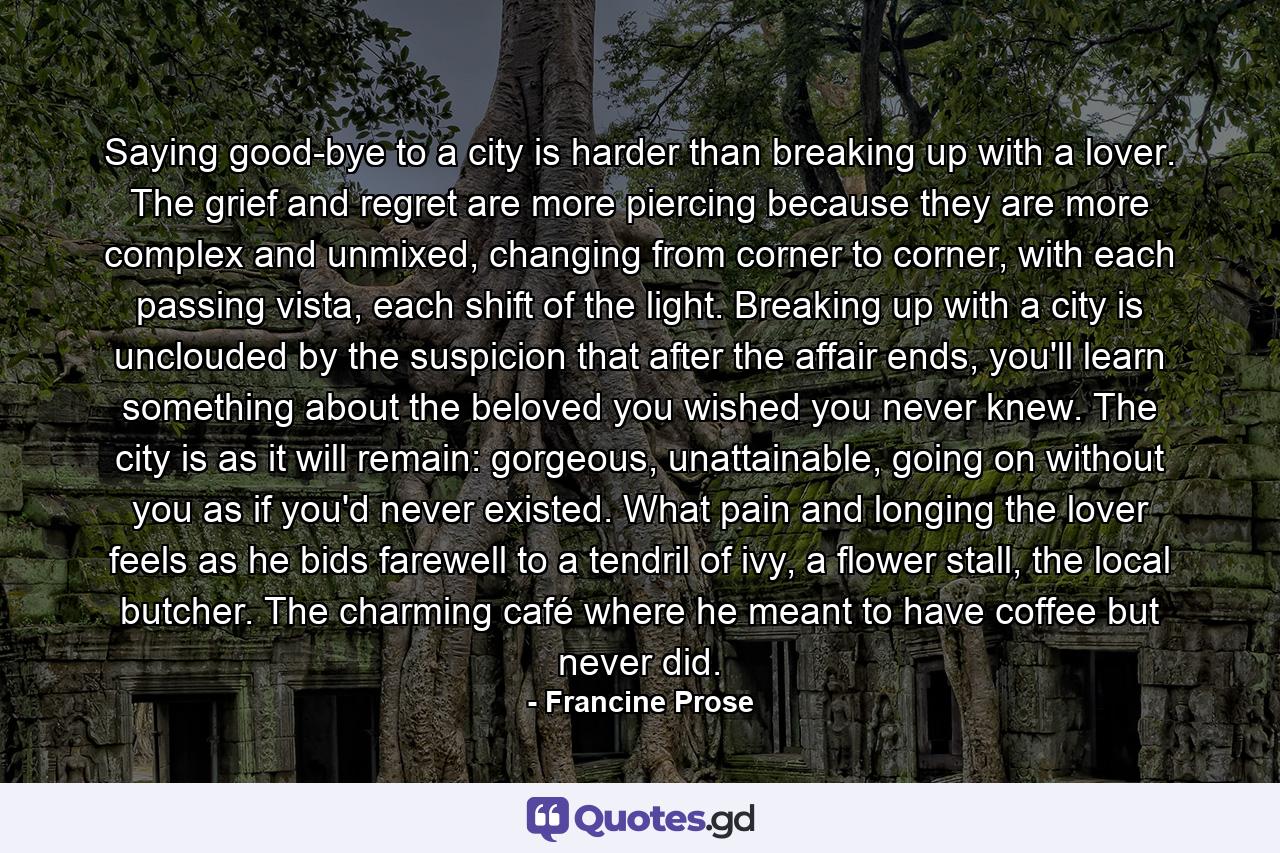 Saying good-bye to a city is harder than breaking up with a lover. The grief and regret are more piercing because they are more complex and unmixed, changing from corner to corner, with each passing vista, each shift of the light. Breaking up with a city is unclouded by the suspicion that after the affair ends, you'll learn something about the beloved you wished you never knew. The city is as it will remain: gorgeous, unattainable, going on without you as if you'd never existed. What pain and longing the lover feels as he bids farewell to a tendril of ivy, a flower stall, the local butcher. The charming café where he meant to have coffee but never did. - Quote by Francine Prose