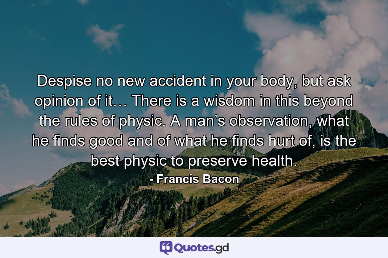 Despise no new accident in your body, but ask opinion of it… There is a wisdom in this beyond the rules of physic. A man’s observation, what he finds good and of what he finds hurt of, is the best physic to preserve health. - Quote by Francis Bacon