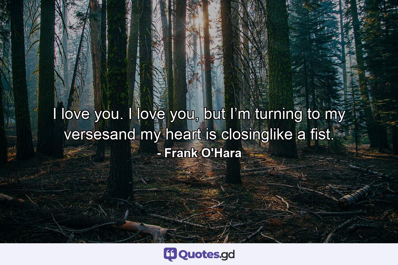 I love you. I love you, but I’m turning to my versesand my heart is closinglike a fist. - Quote by Frank O'Hara