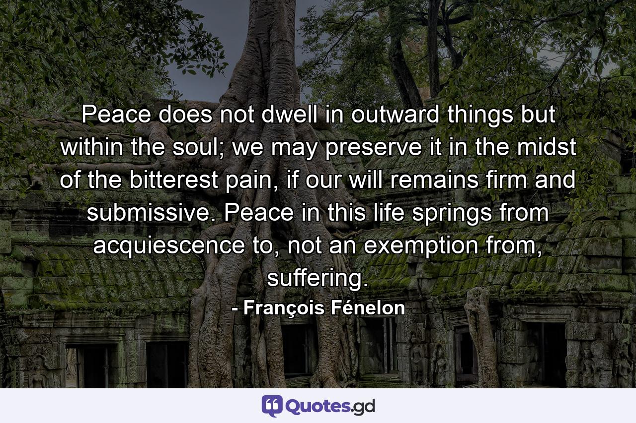 Peace does not dwell in outward things but within the soul; we may preserve it in the midst of the bitterest pain, if our will remains firm and submissive. Peace in this life springs from acquiescence to, not an exemption from, suffering. - Quote by François Fénelon