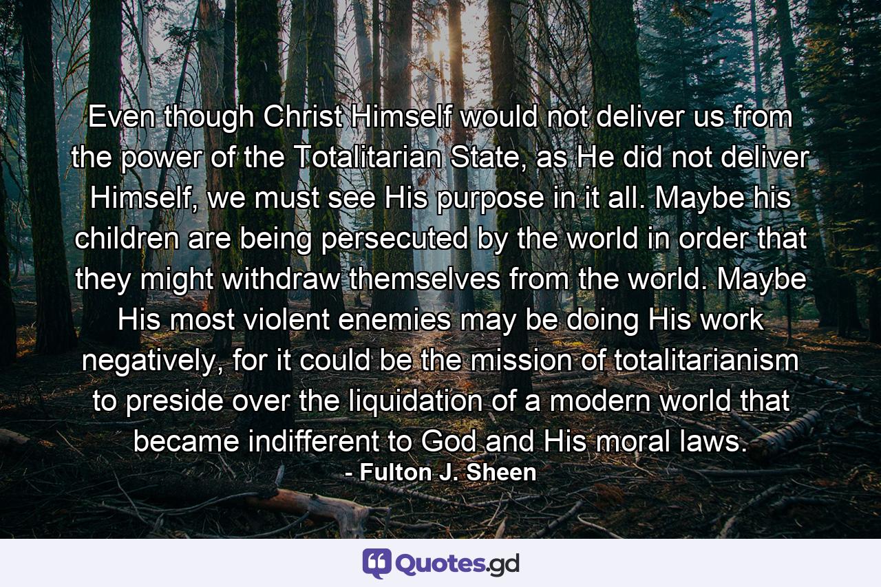 Even though Christ Himself would not deliver us from the power of the Totalitarian State, as He did not deliver Himself, we must see His purpose in it all. Maybe his children are being persecuted by the world in order that they might withdraw themselves from the world. Maybe His most violent enemies may be doing His work negatively, for it could be the mission of totalitarianism to preside over the liquidation of a modern world that became indifferent to God and His moral laws. - Quote by Fulton J. Sheen