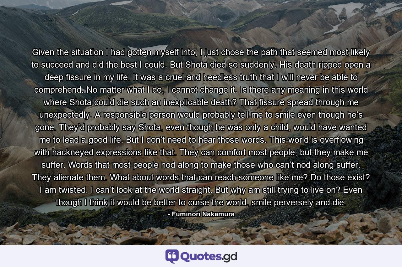 Given the situation I had gotten myself into, I just chose the path that seemed most likely to succeed and did the best I could. But Shota died so suddenly. His death ripped open a deep fissure in my life. It was a cruel and heedless truth that I will never be able to comprehend. No matter what I do, I cannot change it. Is there any meaning in this world where Shota could die such an inexplicable death? That fissure spread through me unexpectedly. A responsible person would probably tell me to smile even though he’s gone. They’d probably say Shota, even though he was only a child, would have wanted me to lead a good life. But I don’t need to hear those words. This world is overflowing with hackneyed expressions like that. They can comfort most people, but they make me suffer. Words that most people nod along to make those who can’t nod along suffer. They alienate them. What about words that can reach someone like me? Do those exist? I am twisted. I can’t look at the world straight. But why am still trying to live on? Even though I think it would be better to curse the world, smile perversely and die. - Quote by Fuminori Nakamura