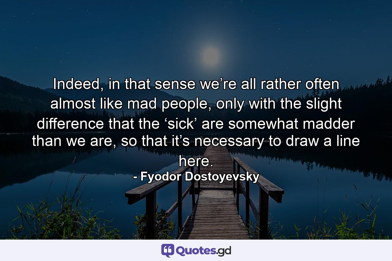 Indeed, in that sense we’re all rather often almost like mad people, only with the slight difference that the ‘sick’ are somewhat madder than we are, so that it’s necessary to draw a line here. - Quote by Fyodor Dostoyevsky