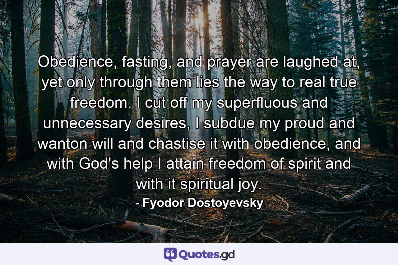 Obedience, fasting, and prayer are laughed at, yet only through them lies the way to real true freedom. I cut off my superfluous and unnecessary desires, I subdue my proud and wanton will and chastise it with obedience, and with God's help I attain freedom of spirit and with it spiritual joy. - Quote by Fyodor Dostoyevsky