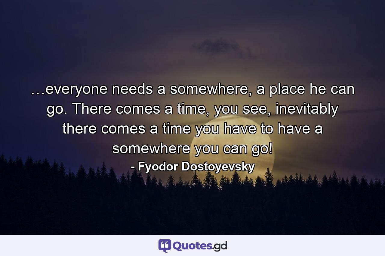 …everyone needs a somewhere, a place he can go. There comes a time, you see, inevitably there comes a time you have to have a somewhere you can go! - Quote by Fyodor Dostoyevsky