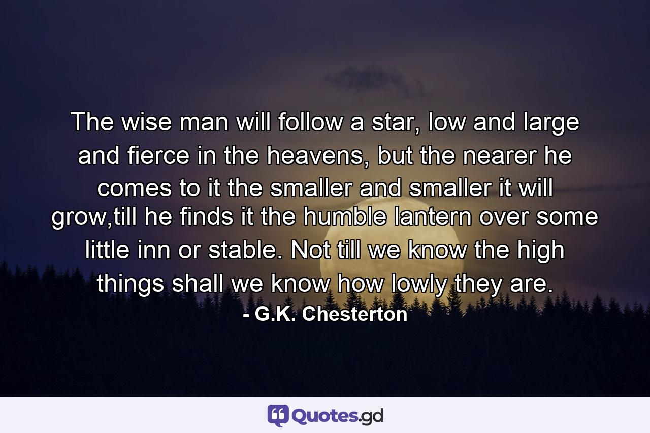 The wise man will follow a star, low and large and fierce in the heavens, but the nearer he comes to it the smaller and smaller it will grow,till he finds it the humble lantern over some little inn or stable. Not till we know the high things shall we know how lowly they are. - Quote by G.K. Chesterton