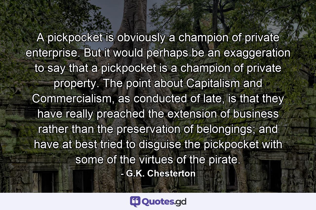 A pickpocket is obviously a champion of private enterprise. But it would perhaps be an exaggeration to say that a pickpocket is a champion of private property. The point about Capitalism and Commercialism, as conducted of late, is that they have really preached the extension of business rather than the preservation of belongings; and have at best tried to disguise the pickpocket with some of the virtues of the pirate. - Quote by G.K. Chesterton