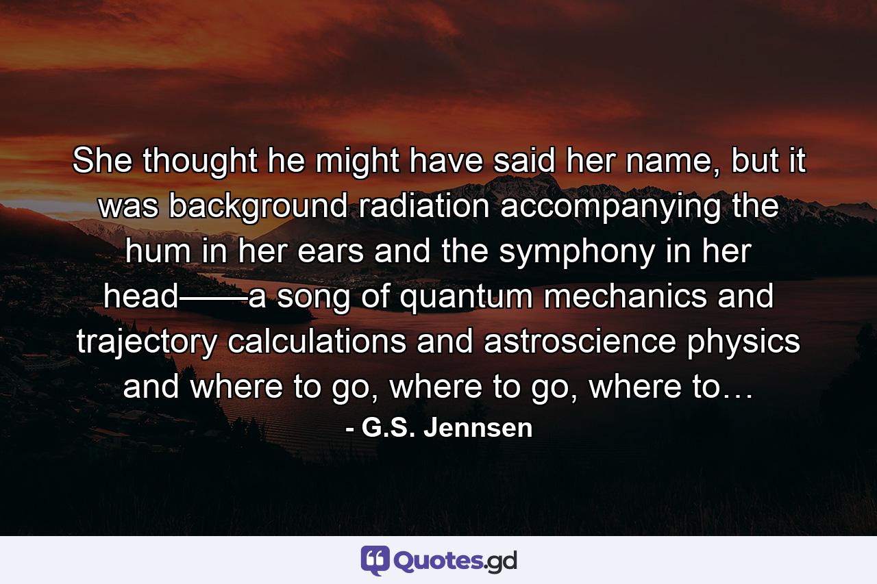 She thought he might have said her name, but it was background radiation accompanying the hum in her ears and the symphony in her head——a song of quantum mechanics and trajectory calculations and astroscience physics and where to go, where to go, where to… - Quote by G.S. Jennsen