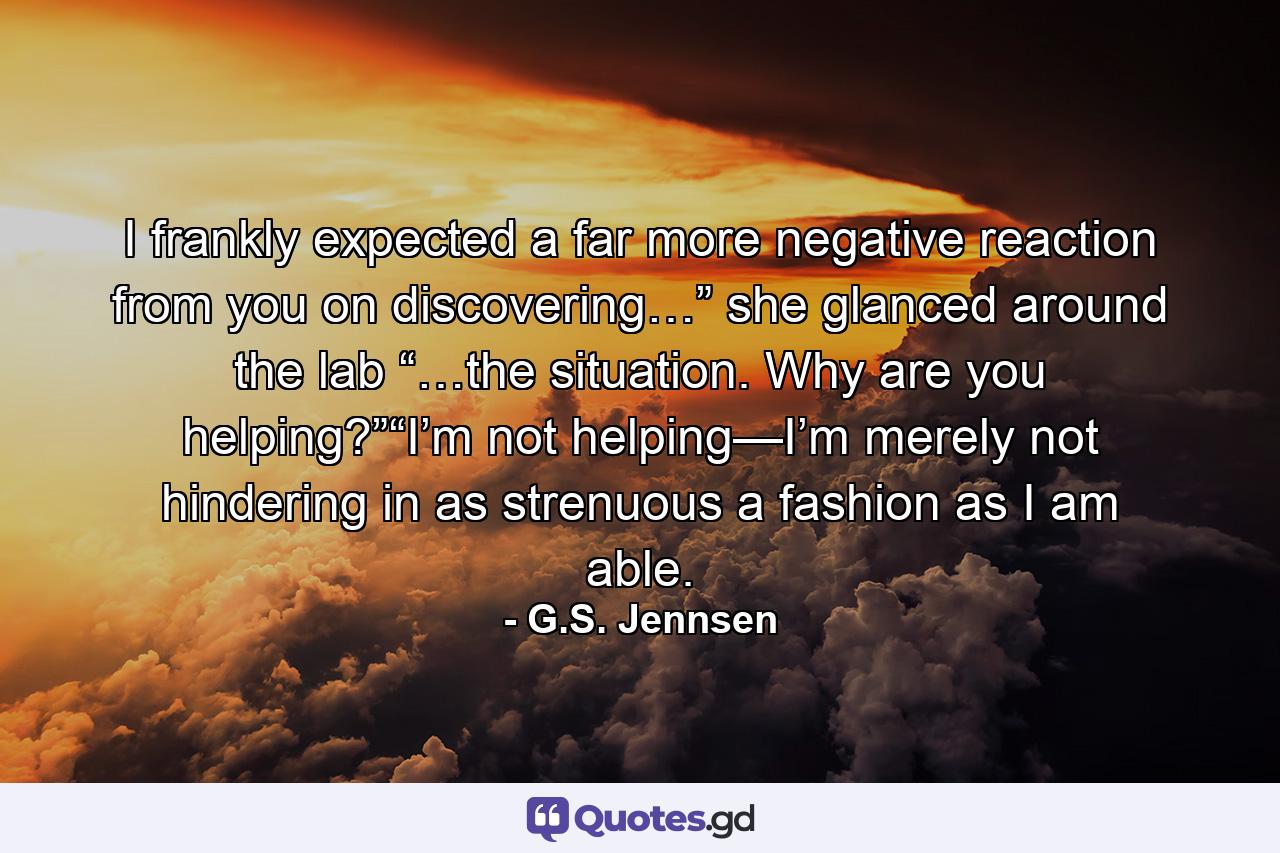 I frankly expected a far more negative reaction from you on discovering…” she glanced around the lab “…the situation. Why are you helping?”“I’m not helping—I’m merely not hindering in as strenuous a fashion as I am able. - Quote by G.S. Jennsen