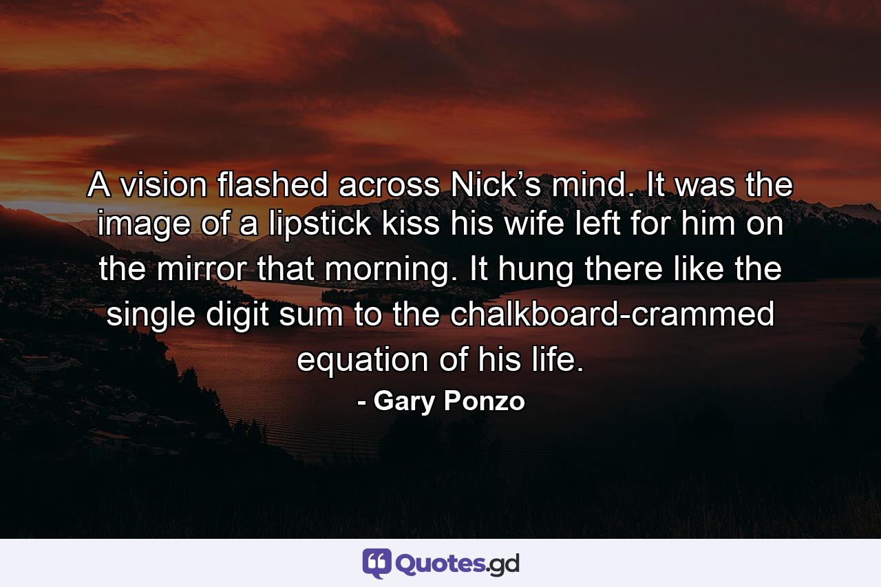 A vision flashed across Nick’s mind. It was the image of a lipstick kiss his wife left for him on the mirror that morning. It hung there like the single digit sum to the chalkboard-crammed equation of his life. - Quote by Gary Ponzo