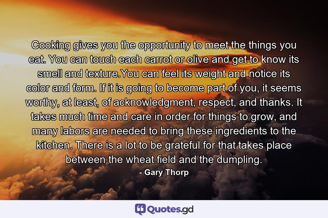 Cooking gives you the opportunity to meet the things you eat. You can touch each carrot or olive and get to know its smell and texture.You can feel its weight and notice its color and form. If it is going to become part of you, it seems worthy, at least, of acknowledgment, respect, and thanks. It takes much time and care in order for things to grow, and many labors are needed to bring these ingredients to the kitchen. There is a lot to be grateful for that takes place between the wheat field and the dumpling. - Quote by Gary Thorp